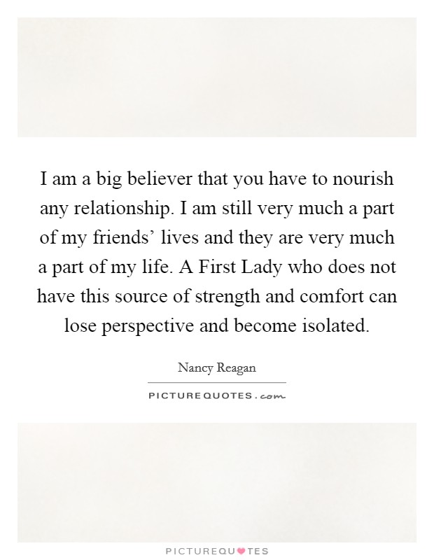 I am a big believer that you have to nourish any relationship. I am still very much a part of my friends' lives and they are very much a part of my life. A First Lady who does not have this source of strength and comfort can lose perspective and become isolated Picture Quote #1