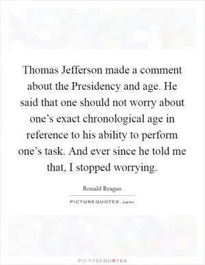 Thomas Jefferson made a comment about the Presidency and age. He said that one should not worry about one’s exact chronological age in reference to his ability to perform one’s task. And ever since he told me that, I stopped worrying Picture Quote #1