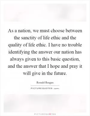 As a nation, we must choose between the sanctity of life ethic and the quality of life ethic. I have no trouble identifying the answer our nation has always given to this basic question, and the answer that I hope and pray it will give in the future Picture Quote #1