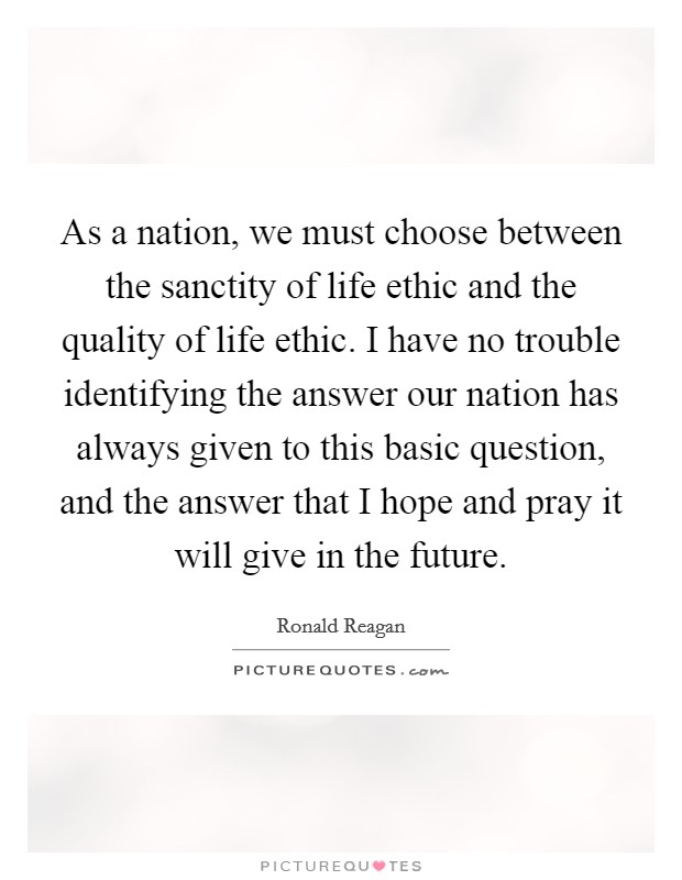 As a nation, we must choose between the sanctity of life ethic and the quality of life ethic. I have no trouble identifying the answer our nation has always given to this basic question, and the answer that I hope and pray it will give in the future Picture Quote #1
