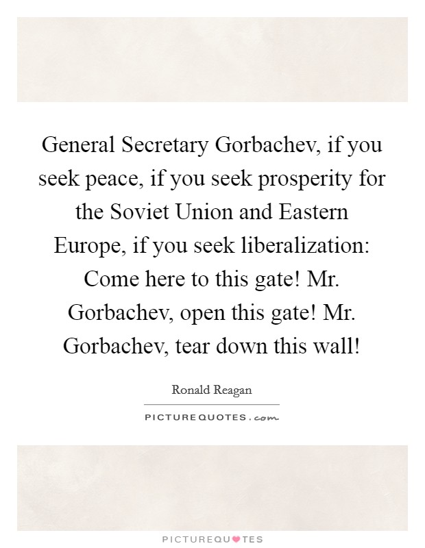 General Secretary Gorbachev, if you seek peace, if you seek prosperity for the Soviet Union and Eastern Europe, if you seek liberalization: Come here to this gate! Mr. Gorbachev, open this gate! Mr. Gorbachev, tear down this wall! Picture Quote #1