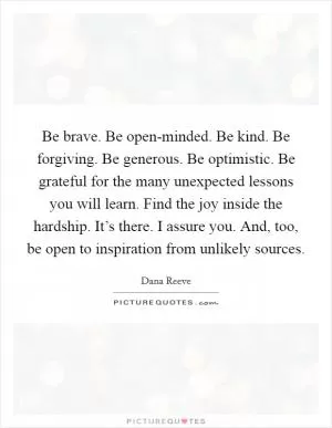 Be brave. Be open-minded. Be kind. Be forgiving. Be generous. Be optimistic. Be grateful for the many unexpected lessons you will learn. Find the joy inside the hardship. It’s there. I assure you. And, too, be open to inspiration from unlikely sources Picture Quote #1