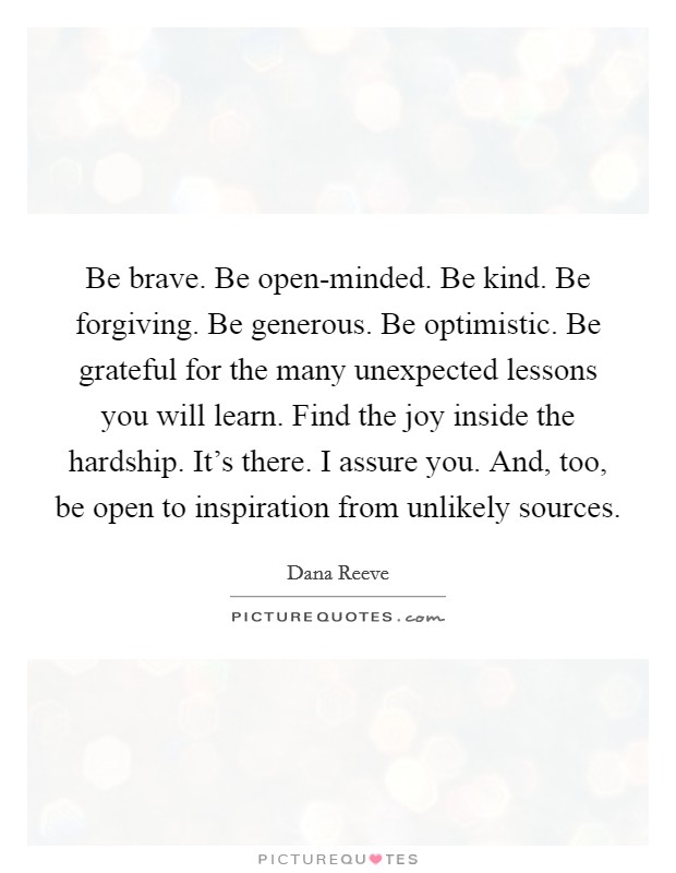 Be brave. Be open-minded. Be kind. Be forgiving. Be generous. Be optimistic. Be grateful for the many unexpected lessons you will learn. Find the joy inside the hardship. It's there. I assure you. And, too, be open to inspiration from unlikely sources Picture Quote #1