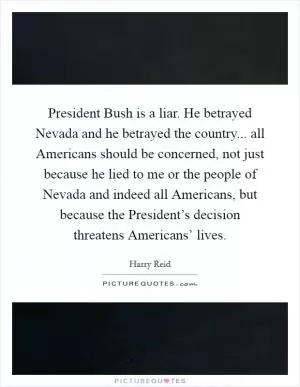 President Bush is a liar. He betrayed Nevada and he betrayed the country... all Americans should be concerned, not just because he lied to me or the people of Nevada and indeed all Americans, but because the President’s decision threatens Americans’ lives Picture Quote #1