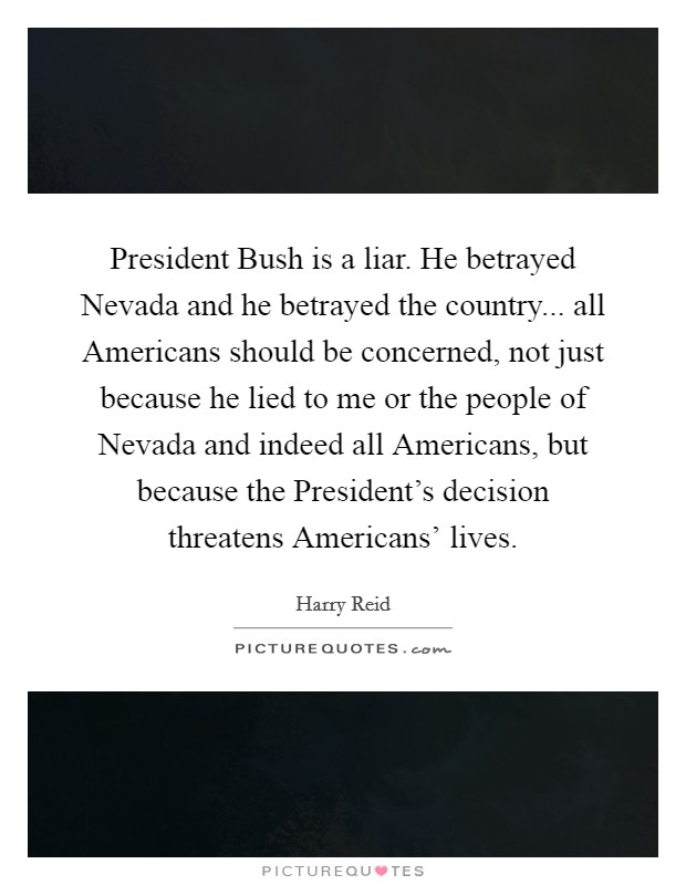 President Bush is a liar. He betrayed Nevada and he betrayed the country... all Americans should be concerned, not just because he lied to me or the people of Nevada and indeed all Americans, but because the President's decision threatens Americans' lives Picture Quote #1