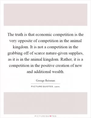 The truth is that economic competition is the very opposite of competition in the animal kingdom. It is not a competition in the grabbing off of scarce nature-given supplies, as it is in the animal kingdom. Rather, it is a competition in the positive creation of new and additional wealth Picture Quote #1