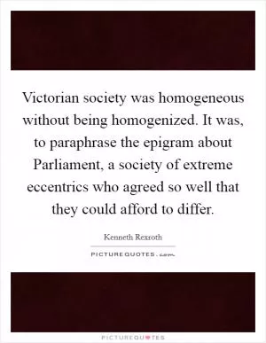 Victorian society was homogeneous without being homogenized. It was, to paraphrase the epigram about Parliament, a society of extreme eccentrics who agreed so well that they could afford to differ Picture Quote #1