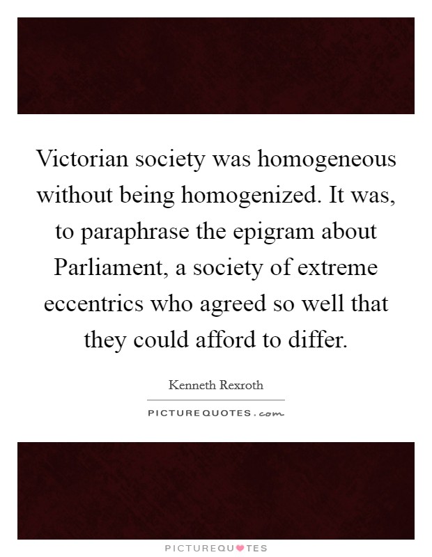 Victorian society was homogeneous without being homogenized. It was, to paraphrase the epigram about Parliament, a society of extreme eccentrics who agreed so well that they could afford to differ Picture Quote #1
