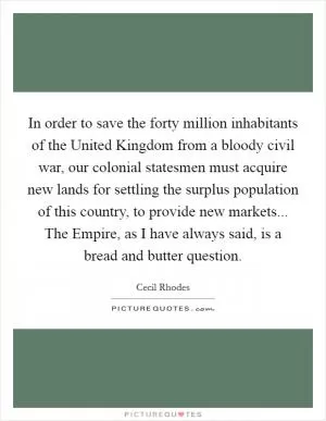 In order to save the forty million inhabitants of the United Kingdom from a bloody civil war, our colonial statesmen must acquire new lands for settling the surplus population of this country, to provide new markets... The Empire, as I have always said, is a bread and butter question Picture Quote #1