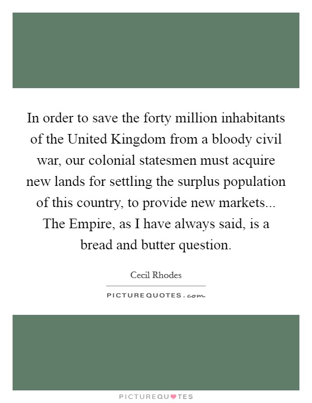 In order to save the forty million inhabitants of the United Kingdom from a bloody civil war, our colonial statesmen must acquire new lands for settling the surplus population of this country, to provide new markets... The Empire, as I have always said, is a bread and butter question Picture Quote #1