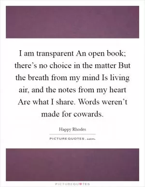 I am transparent An open book; there’s no choice in the matter But the breath from my mind Is living air, and the notes from my heart Are what I share. Words weren’t made for cowards Picture Quote #1