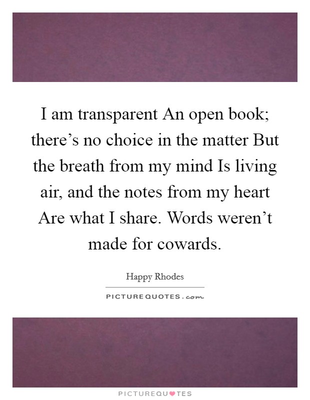 I am transparent An open book; there's no choice in the matter But the breath from my mind Is living air, and the notes from my heart Are what I share. Words weren't made for cowards Picture Quote #1