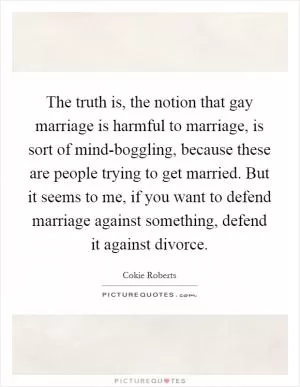 The truth is, the notion that gay marriage is harmful to marriage, is sort of mind-boggling, because these are people trying to get married. But it seems to me, if you want to defend marriage against something, defend it against divorce Picture Quote #1
