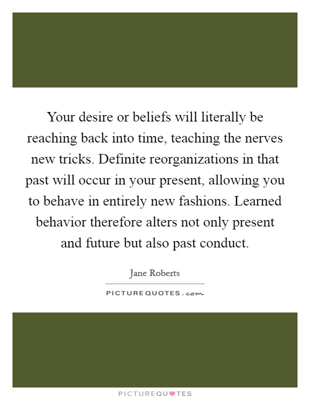 Your desire or beliefs will literally be reaching back into time, teaching the nerves new tricks. Definite reorganizations in that past will occur in your present, allowing you to behave in entirely new fashions. Learned behavior therefore alters not only present and future but also past conduct Picture Quote #1
