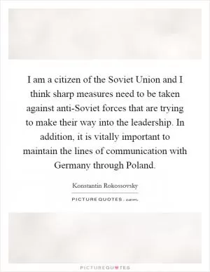 I am a citizen of the Soviet Union and I think sharp measures need to be taken against anti-Soviet forces that are trying to make their way into the leadership. In addition, it is vitally important to maintain the lines of communication with Germany through Poland Picture Quote #1