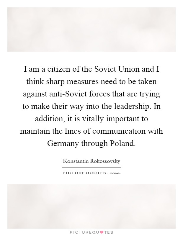 I am a citizen of the Soviet Union and I think sharp measures need to be taken against anti-Soviet forces that are trying to make their way into the leadership. In addition, it is vitally important to maintain the lines of communication with Germany through Poland Picture Quote #1
