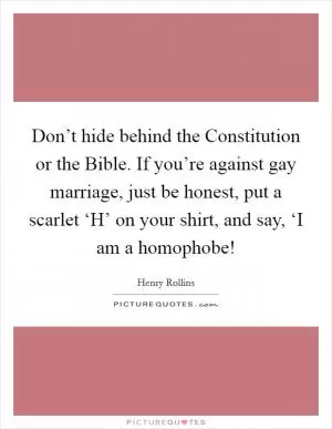 Don’t hide behind the Constitution or the Bible. If you’re against gay marriage, just be honest, put a scarlet ‘H’ on your shirt, and say, ‘I am a homophobe! Picture Quote #1