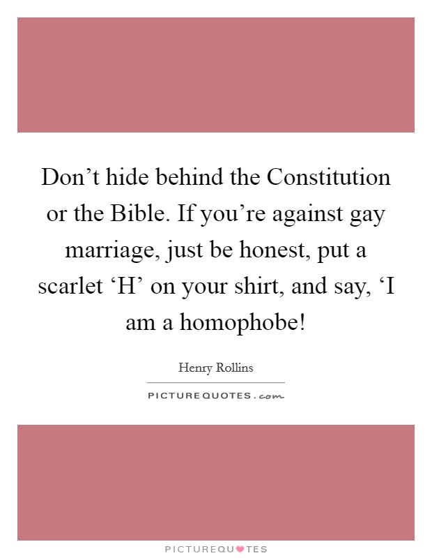 Don't hide behind the Constitution or the Bible. If you're against gay marriage, just be honest, put a scarlet ‘H' on your shirt, and say, ‘I am a homophobe! Picture Quote #1