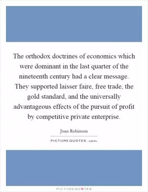 The orthodox doctrines of economics which were dominant in the last quarter of the nineteenth century had a clear message. They supported laisser faire, free trade, the gold standard, and the universally advantageous effects of the pursuit of profit by competitive private enterprise Picture Quote #1