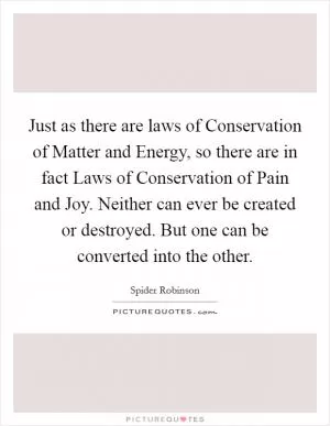 Just as there are laws of Conservation of Matter and Energy, so there are in fact Laws of Conservation of Pain and Joy. Neither can ever be created or destroyed. But one can be converted into the other Picture Quote #1