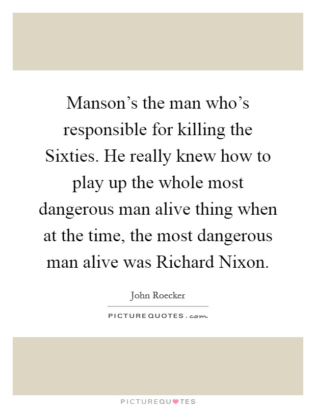 Manson's the man who's responsible for killing the Sixties. He really knew how to play up the whole most dangerous man alive thing when at the time, the most dangerous man alive was Richard Nixon Picture Quote #1