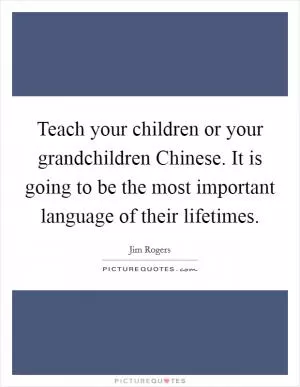 Teach your children or your grandchildren Chinese. It is going to be the most important language of their lifetimes Picture Quote #1