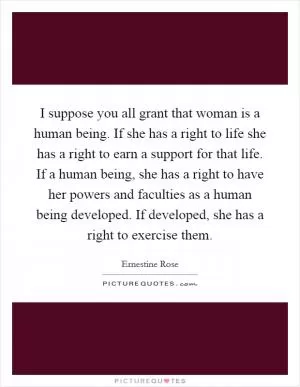 I suppose you all grant that woman is a human being. If she has a right to life she has a right to earn a support for that life. If a human being, she has a right to have her powers and faculties as a human being developed. If developed, she has a right to exercise them Picture Quote #1