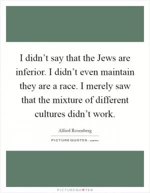 I didn’t say that the Jews are inferior. I didn’t even maintain they are a race. I merely saw that the mixture of different cultures didn’t work Picture Quote #1