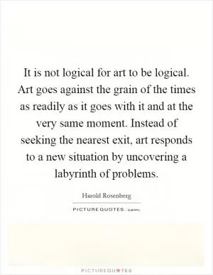 It is not logical for art to be logical. Art goes against the grain of the times as readily as it goes with it and at the very same moment. Instead of seeking the nearest exit, art responds to a new situation by uncovering a labyrinth of problems Picture Quote #1