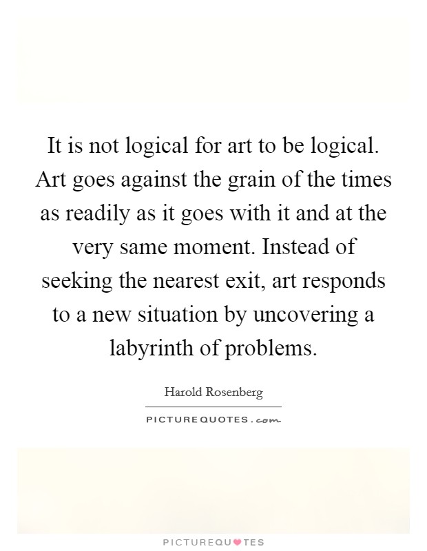 It is not logical for art to be logical. Art goes against the grain of the times as readily as it goes with it and at the very same moment. Instead of seeking the nearest exit, art responds to a new situation by uncovering a labyrinth of problems Picture Quote #1