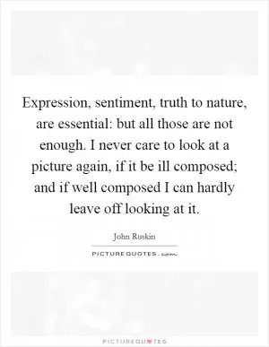 Expression, sentiment, truth to nature, are essential: but all those are not enough. I never care to look at a picture again, if it be ill composed; and if well composed I can hardly leave off looking at it Picture Quote #1