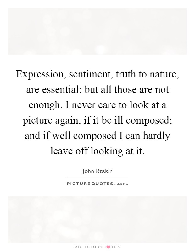 Expression, sentiment, truth to nature, are essential: but all those are not enough. I never care to look at a picture again, if it be ill composed; and if well composed I can hardly leave off looking at it Picture Quote #1