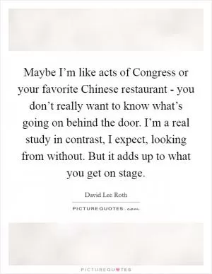Maybe I’m like acts of Congress or your favorite Chinese restaurant - you don’t really want to know what’s going on behind the door. I’m a real study in contrast, I expect, looking from without. But it adds up to what you get on stage Picture Quote #1