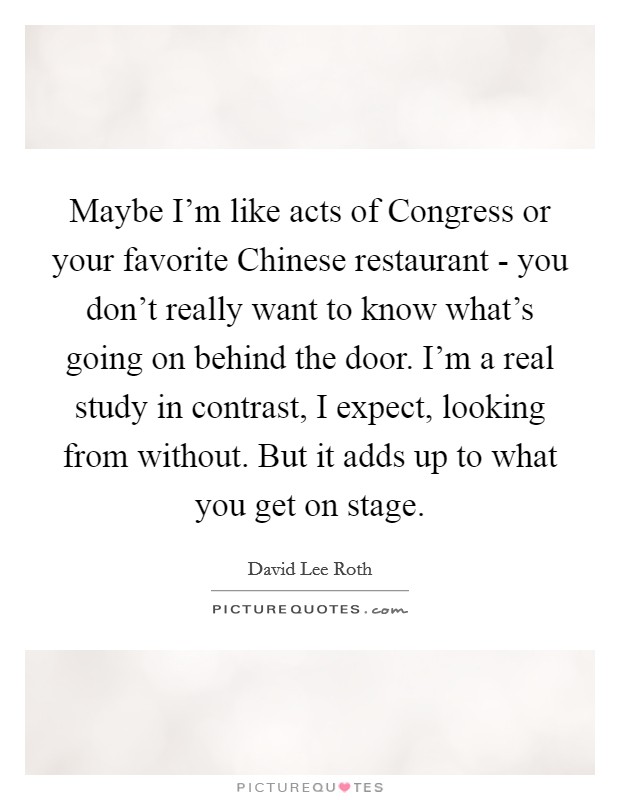 Maybe I'm like acts of Congress or your favorite Chinese restaurant - you don't really want to know what's going on behind the door. I'm a real study in contrast, I expect, looking from without. But it adds up to what you get on stage Picture Quote #1