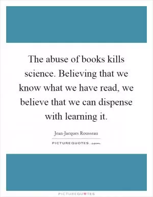 The abuse of books kills science. Believing that we know what we have read, we believe that we can dispense with learning it Picture Quote #1