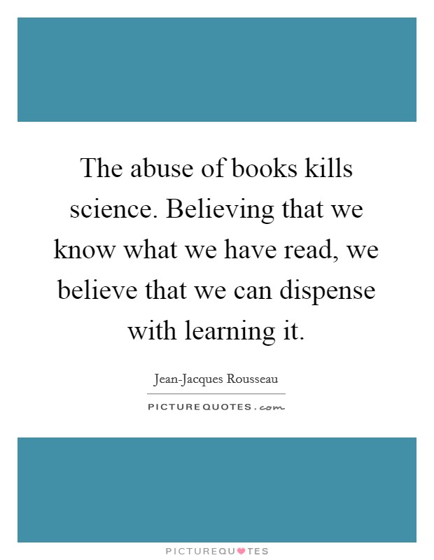 The abuse of books kills science. Believing that we know what we have read, we believe that we can dispense with learning it Picture Quote #1
