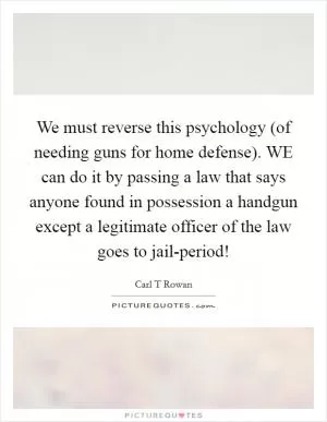 We must reverse this psychology (of needing guns for home defense). WE can do it by passing a law that says anyone found in possession a handgun except a legitimate officer of the law goes to jail-period! Picture Quote #1