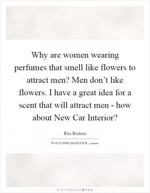 Why are women wearing perfumes that smell like flowers to attract men? Men don’t like flowers. I have a great idea for a scent that will attract men - how about New Car Interior? Picture Quote #1