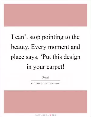 I can’t stop pointing to the beauty. Every moment and place says, ‘Put this design in your carpet! Picture Quote #1