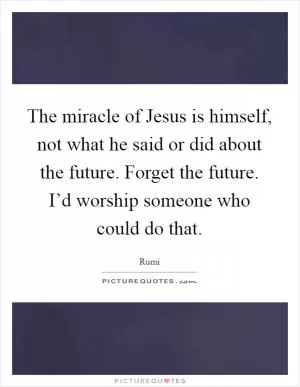The miracle of Jesus is himself, not what he said or did about the future. Forget the future. I’d worship someone who could do that Picture Quote #1