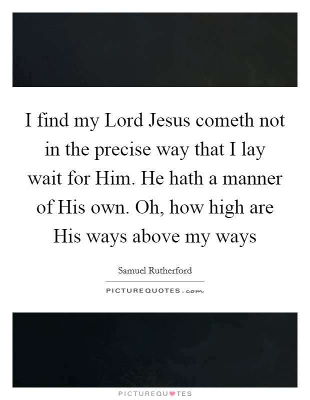 I find my Lord Jesus cometh not in the precise way that I lay wait for Him. He hath a manner of His own. Oh, how high are His ways above my ways Picture Quote #1