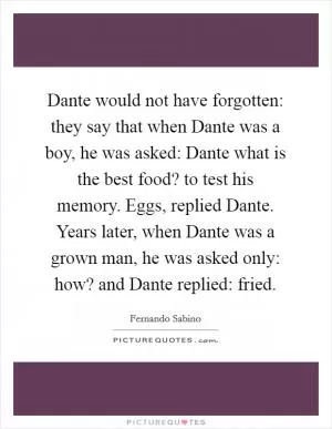 Dante would not have forgotten: they say that when Dante was a boy, he was asked: Dante what is the best food? to test his memory. Eggs, replied Dante. Years later, when Dante was a grown man, he was asked only: how? and Dante replied: fried Picture Quote #1