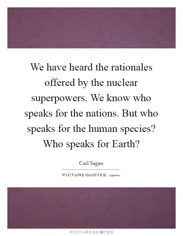 We have heard the rationales offered by the nuclear superpowers. We know who speaks for the nations. But who speaks for the human species? Who speaks for Earth? Picture Quote #1
