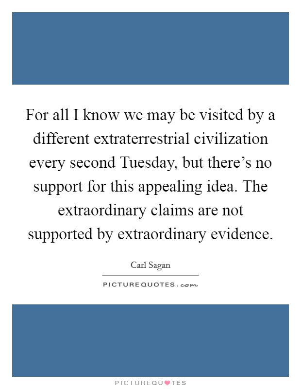 For all I know we may be visited by a different extraterrestrial civilization every second Tuesday, but there's no support for this appealing idea. The extraordinary claims are not supported by extraordinary evidence Picture Quote #1