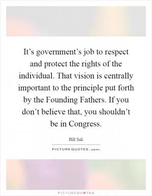 It’s government’s job to respect and protect the rights of the individual. That vision is centrally important to the principle put forth by the Founding Fathers. If you don’t believe that, you shouldn’t be in Congress Picture Quote #1