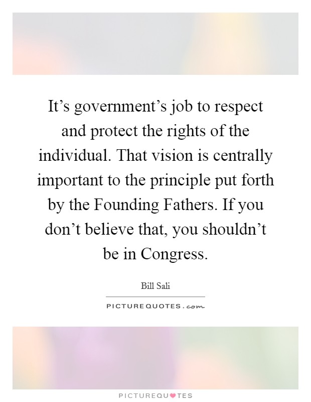 It's government's job to respect and protect the rights of the individual. That vision is centrally important to the principle put forth by the Founding Fathers. If you don't believe that, you shouldn't be in Congress Picture Quote #1