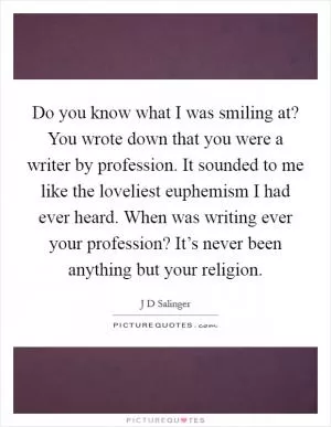 Do you know what I was smiling at? You wrote down that you were a writer by profession. It sounded to me like the loveliest euphemism I had ever heard. When was writing ever your profession? It’s never been anything but your religion Picture Quote #1