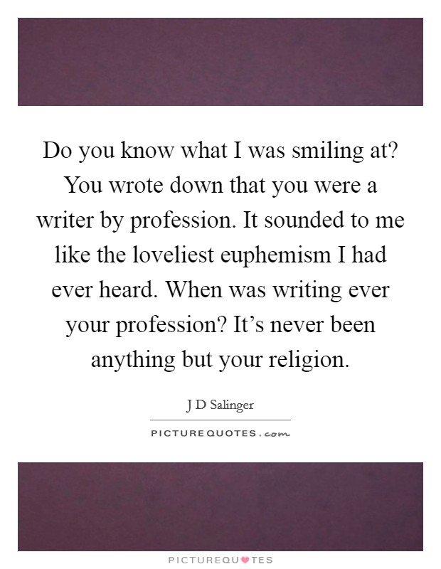 Do you know what I was smiling at? You wrote down that you were a writer by profession. It sounded to me like the loveliest euphemism I had ever heard. When was writing ever your profession? It's never been anything but your religion Picture Quote #1