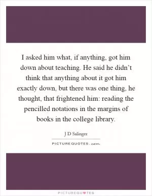 I asked him what, if anything, got him down about teaching. He said he didn’t think that anything about it got him exactly down, but there was one thing, he thought, that frightened him: reading the pencilled notations in the margins of books in the college library Picture Quote #1