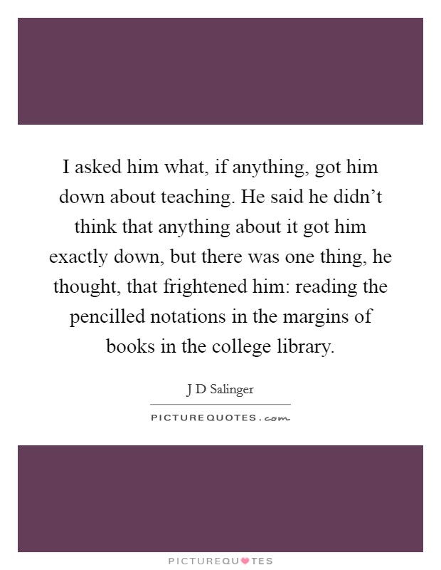 I asked him what, if anything, got him down about teaching. He said he didn't think that anything about it got him exactly down, but there was one thing, he thought, that frightened him: reading the pencilled notations in the margins of books in the college library Picture Quote #1
